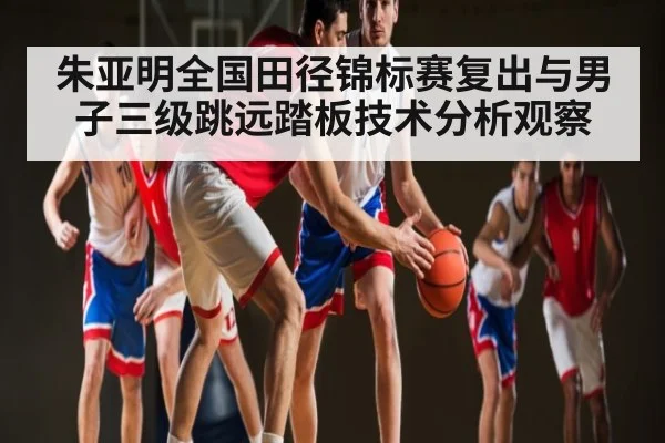 朱亚明全国田径锦标赛复出与男子三级跳远踏板技术分析观察