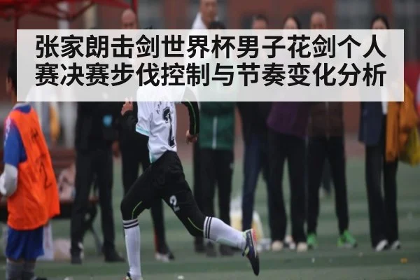 张家朗击剑世界杯男子花剑个人赛决赛步伐控制与节奏变化分析