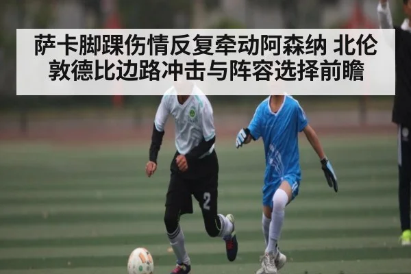 萨卡脚踝伤情反复牵动阿森纳 北伦敦德比边路冲击与阵容选择前瞻